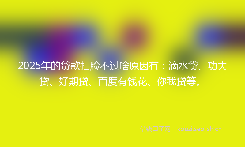 2025年的贷款扫脸不过啥原因有：滴水贷、功夫贷、好期贷、百度有钱花、你我贷等。
