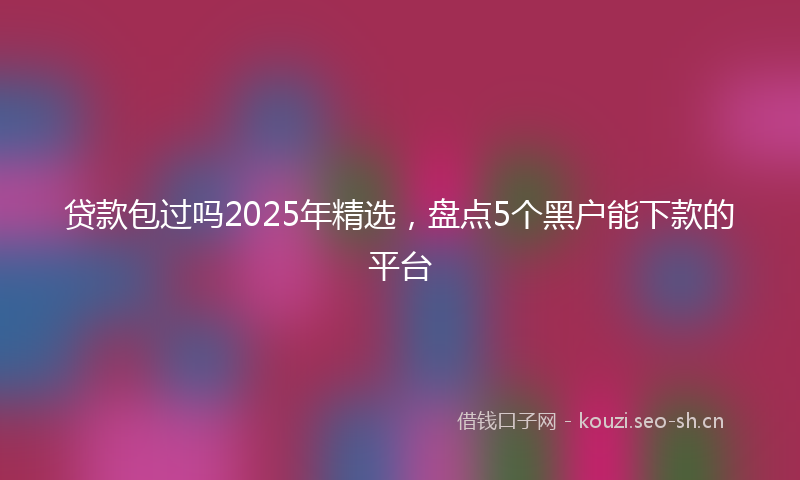 贷款包过吗2025年精选，盘点5个黑户能下款的平台
