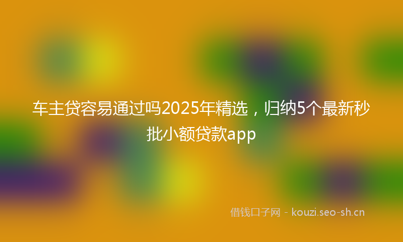 车主贷容易通过吗2025年精选，归纳5个最新秒批小额贷款app