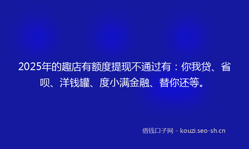 2025年的趣店有额度提现不通过有：你我贷、省呗、洋钱罐、度小满金融、替你还等。