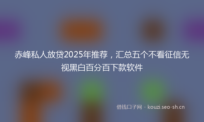 赤峰私人放贷2025年推荐,汇总五个不看征信无视黑白百分百下款软件