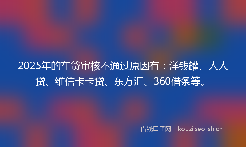 2025年的车贷审核不通过原因有：洋钱罐、人人贷、维信卡卡贷、东方汇、360借条等。