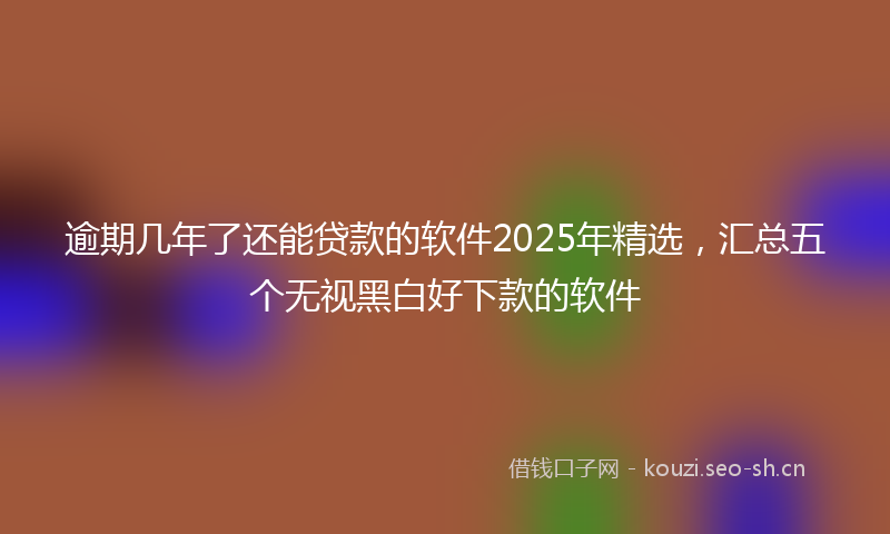 逾期几年了还能贷款的软件2025年精选，汇总五个无视黑白好下款的软件