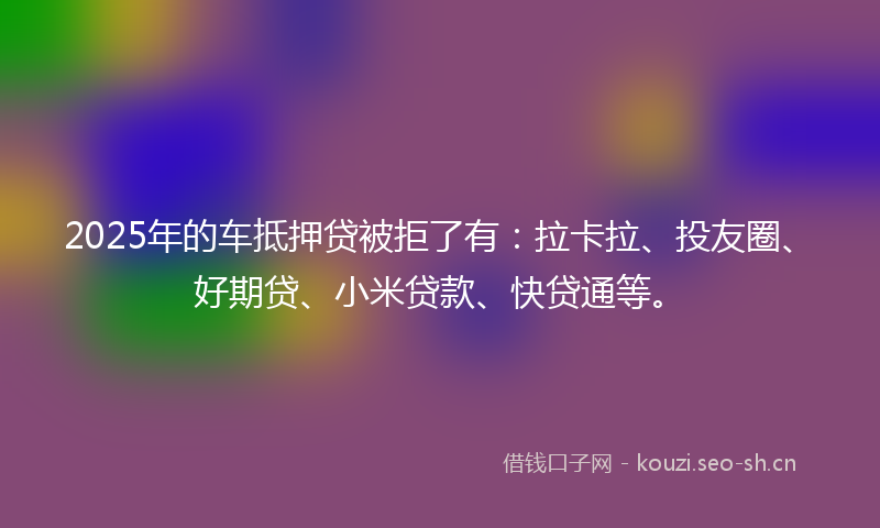 2025年的车抵押贷被拒了有：拉卡拉、投友圈、好期贷、小米贷款、快贷通等。