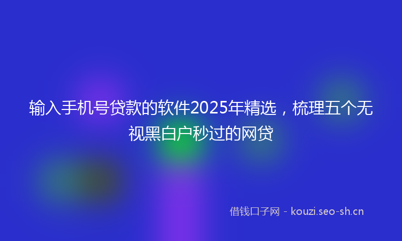 输入手机号贷款的软件2025年精选,梳理五个无视黑白户秒过的网贷