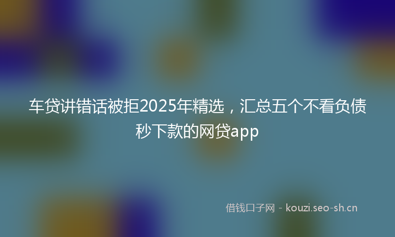 车贷讲错话被拒2025年精选，汇总五个不看负债秒下款的网贷app
