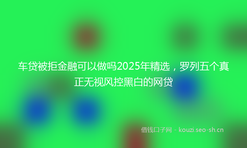 车贷被拒金融可以做吗2025年精选，罗列五个真正无视风控黑白的网贷