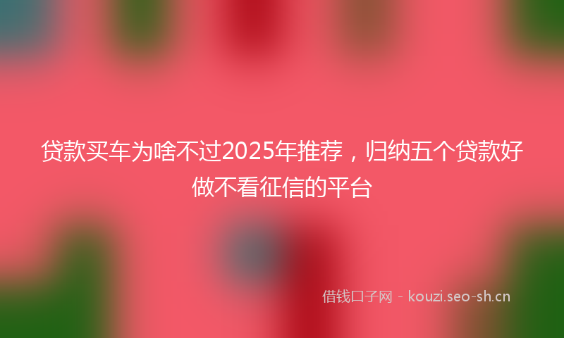 贷款买车为啥不过2025年推荐，归纳五个贷款好做不看征信的平台