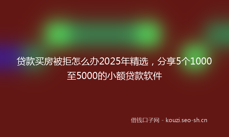 贷款买房被拒怎么办2025年精选，分享5个1000至5000的小额贷款软件
