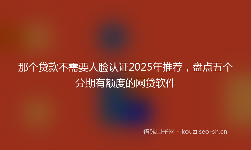 那个贷款不需要人脸认证2025年推荐，盘点五个分期有额度的网贷软件