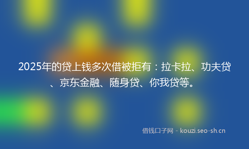2025年的贷上钱多次借被拒有：拉卡拉、功夫贷、京东金融、随身贷、你我贷等。