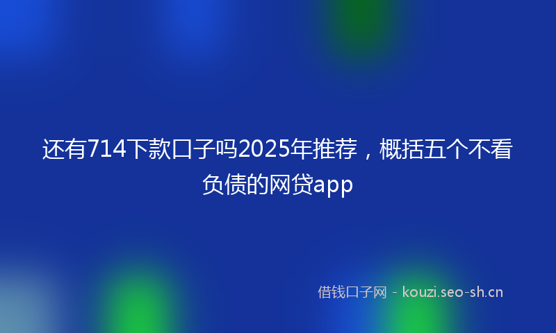 还有714下款口子吗2025年推荐，概括五个不看负债的网贷app