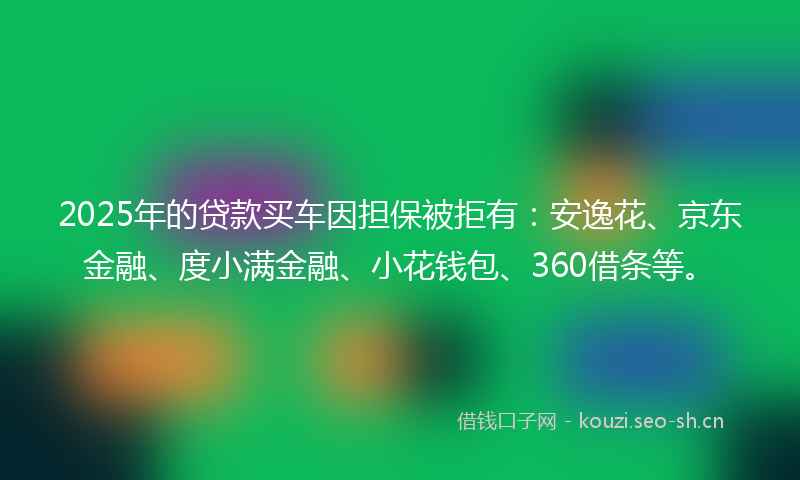 2025年的贷款买车因担保被拒有：安逸花、京东金融、度小满金融、小花钱包、360借条等。