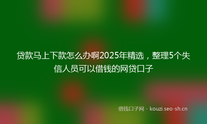 贷款马上下款怎么办啊2025年精选,整理5个失信人员可以借钱的网贷口子