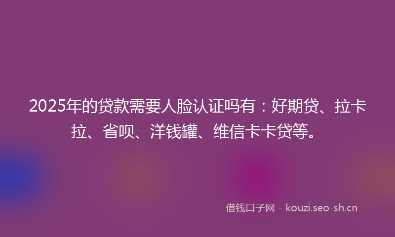 2025年的贷款需要人脸认证吗有：好期贷、拉卡拉、省呗、洋钱罐、维信卡卡贷等。