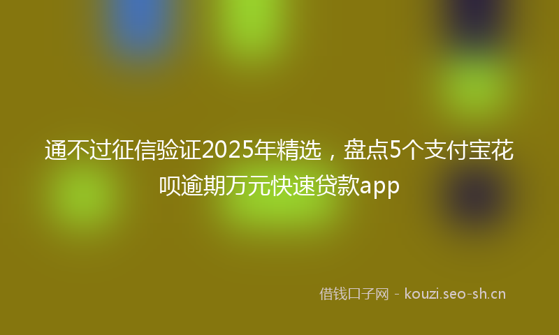 通不过征信验证2025年精选，盘点5个支付宝花呗逾期万元快速贷款app