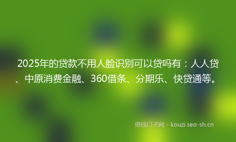 2025年的贷款不用人脸识别可以贷吗有：人人贷、中原消费金融、360借条、分期乐、快贷通等。