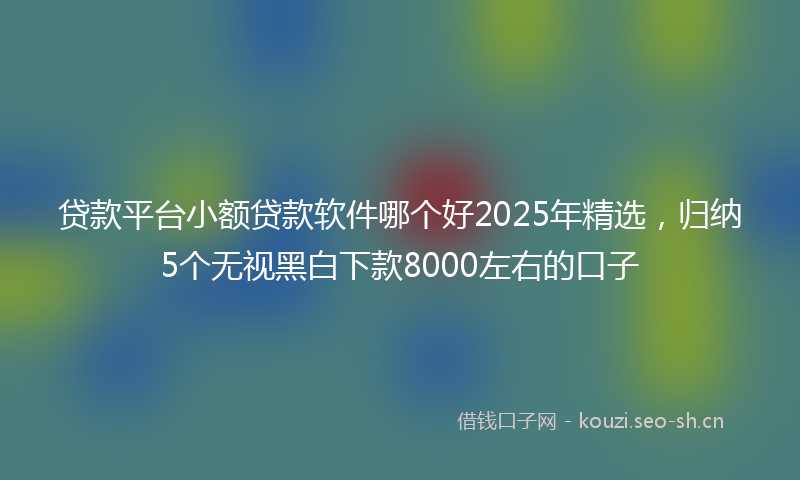 贷款平台小额贷款软件哪个好2025年精选，归纳5个无视黑白下款8000左右的口子