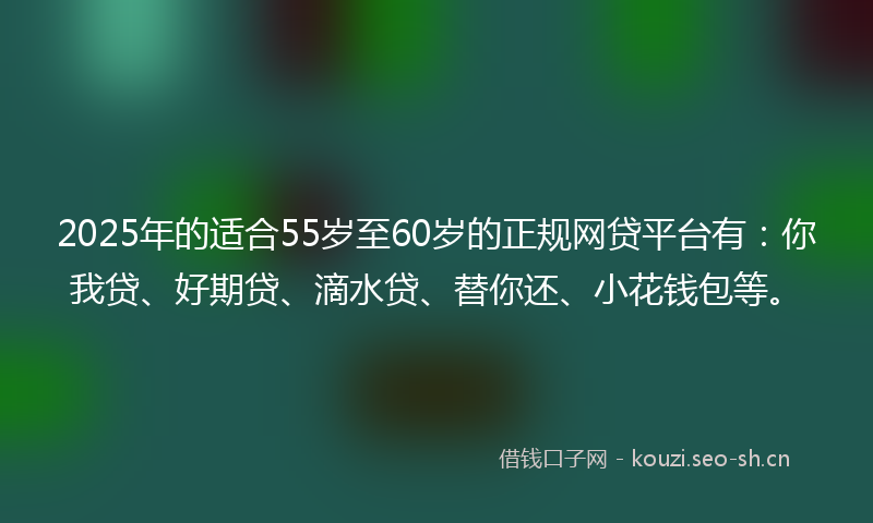 2025年的适合55岁至60岁的正规网贷平台有：你我贷、好期贷、滴水贷、替你还、小花钱包等。
