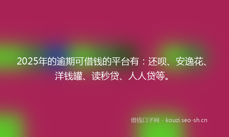 2025年的逾期可借钱的平台有：还呗、安逸花、洋钱罐、读秒贷、人人贷等。