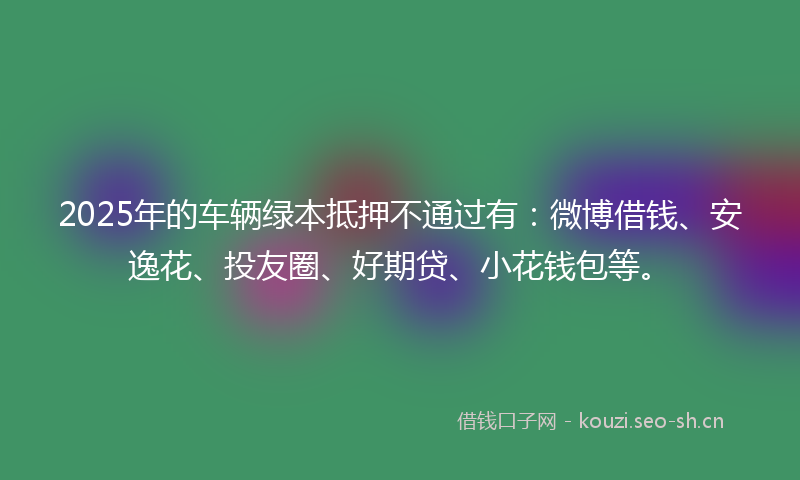 2025年的车辆绿本抵押不通过有:微博借钱、安逸花、投友圈、好期贷、小花钱包等。