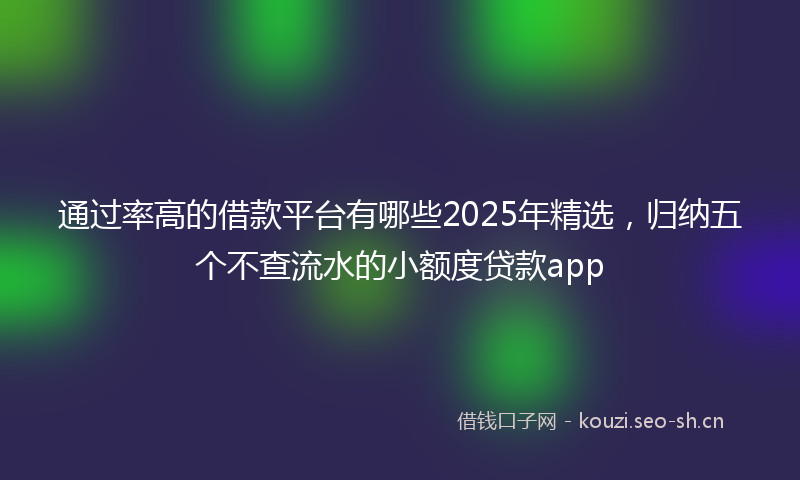 通过率高的借款平台有哪些2025年精选，归纳五个不查流水的小额度贷款app