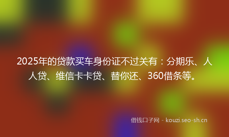 2025年的贷款买车身份证不过关有：分期乐、人人贷、维信卡卡贷、替你还、360借条等。