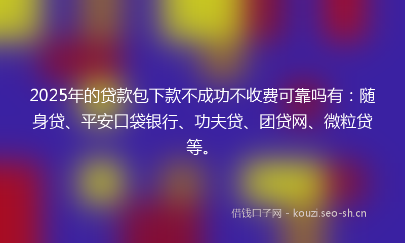 2025年的贷款包下款不成功不收费可靠吗有：随身贷、平安口袋银行、功夫贷、团贷网、微粒贷等。