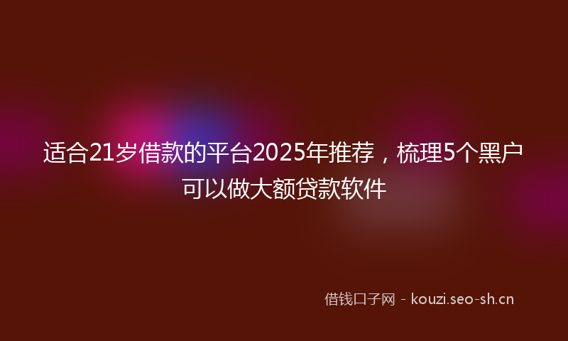 适合21岁借款的平台2025年推荐，梳理5个黑户可以做大额贷款软件