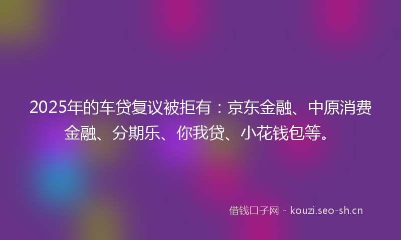 2025年的车贷复议被拒有：京东金融、中原消费金融、分期乐、你我贷、小花钱包等。