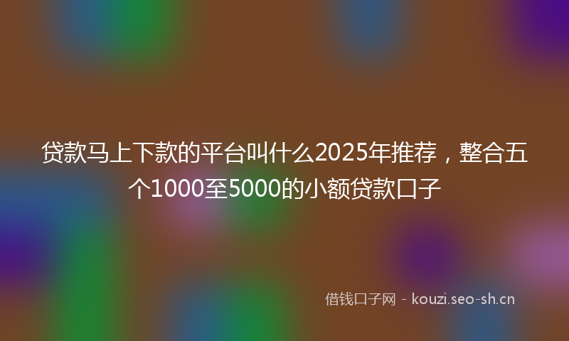 贷款马上下款的平台叫什么2025年推荐，整合五个1000至5000的小额贷款口子