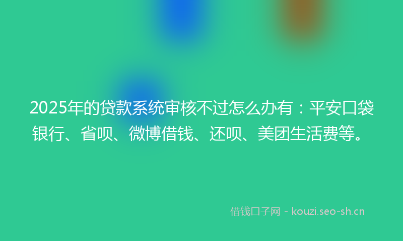 2025年的贷款系统审核不过怎么办有：平安口袋银行、省呗、微博借钱、还呗、美团生活费等。