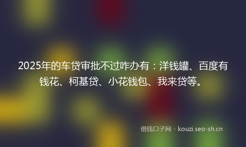 2025年的车贷审批不过咋办有：洋钱罐、百度有钱花、柯基贷、小花钱包、我来贷等。
