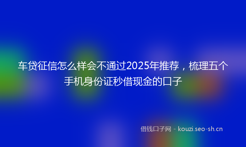 车贷征信怎么样会不通过2025年推荐,梳理五个手机身份证秒借现金的口子