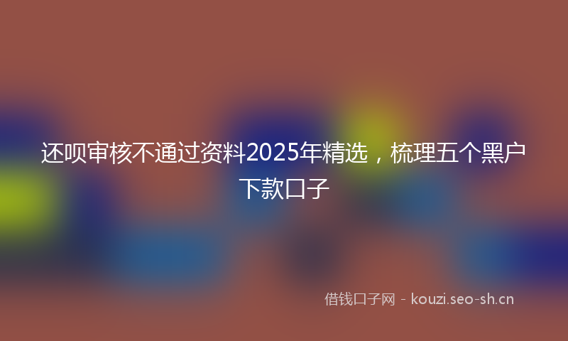 还呗审核不通过资料2025年精选,梳理五个黑户下款口子