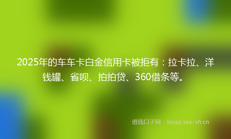 2025年的车车卡白金信用卡被拒有:拉卡拉、洋钱罐、省呗、拍拍贷、360借条等。