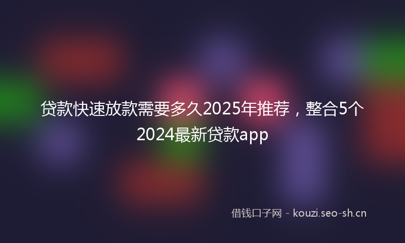 贷款快速放款需要多久2025年推荐，整合5个2024最新贷款app