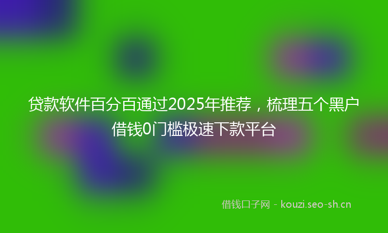 贷款软件百分百通过2025年推荐，梳理五个黑户借钱0门槛极速下款平台