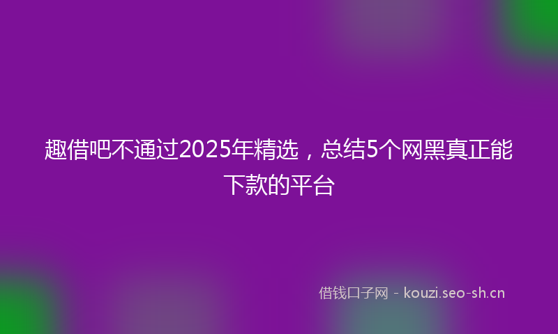 趣借吧不通过2025年精选,总结5个网黑真正能下款的平台