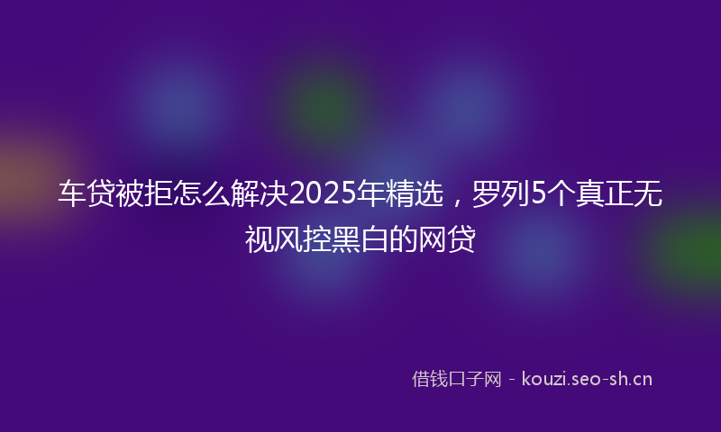 车贷被拒怎么解决2025年精选，罗列5个真正无视风控黑白的网贷