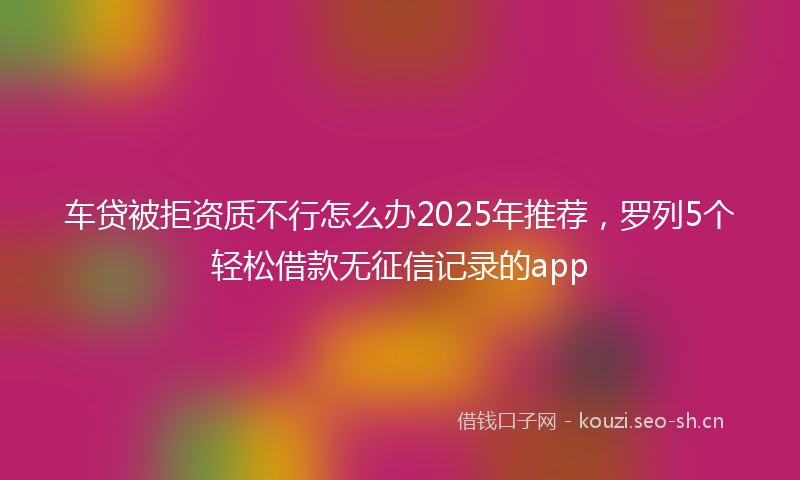 车贷被拒资质不行怎么办2025年推荐，罗列5个轻松借款无征信记录的app