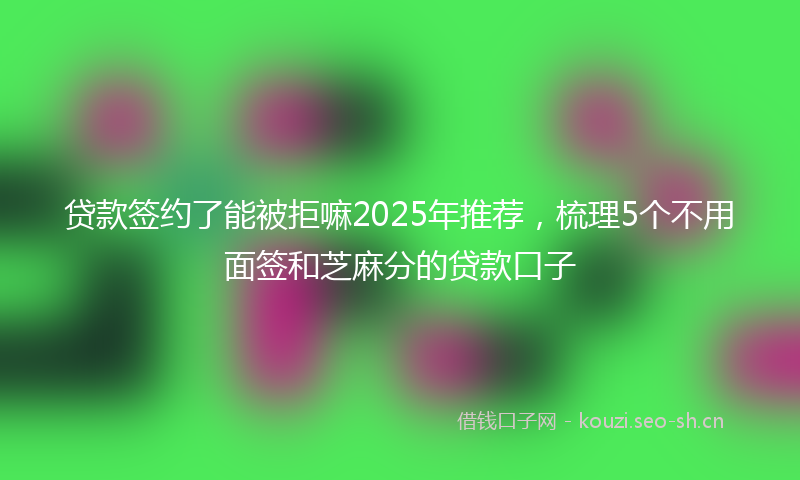 贷款签约了能被拒嘛2025年推荐，梳理5个不用面签和芝麻分的贷款口子