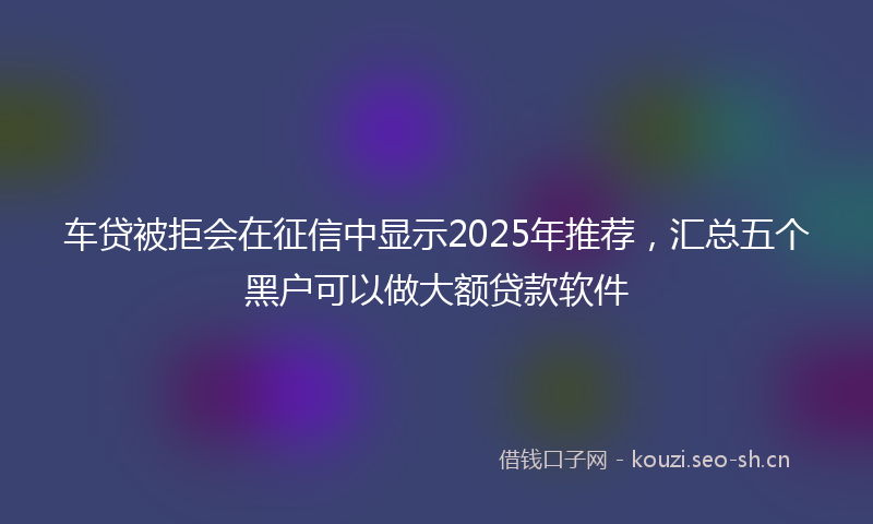车贷被拒会在征信中显示2025年推荐，汇总五个黑户可以做大额贷款软件