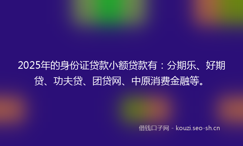 2025年的身份证贷款小额贷款有：分期乐、好期贷、功夫贷、团贷网、中原消费金融等。