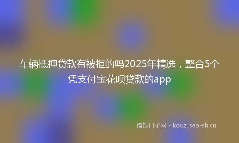 车辆抵押贷款有被拒的吗2025年精选,整合5个凭支付宝花呗贷款的app
