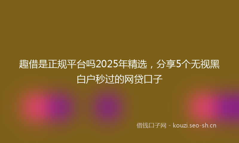 趣借是正规平台吗2025年精选，分享5个无视黑白户秒过的网贷口子