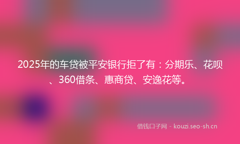 2025年的车贷被平安银行拒了有：分期乐、花呗、360借条、惠商贷、安逸花等。