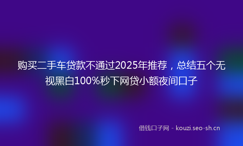 购买二手车贷款不通过2025年推荐,总结五个无视黑白100%秒下网贷小额夜间口子