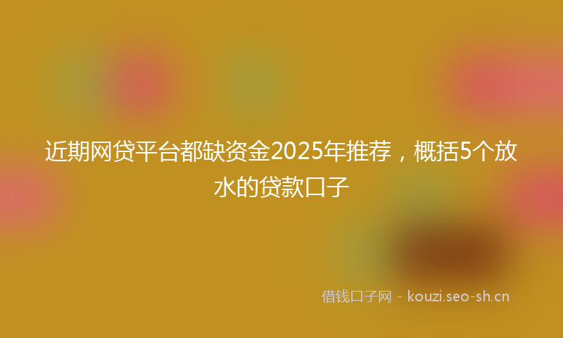 近期网贷平台都缺资金2025年推荐，概括5个放水的贷款口子