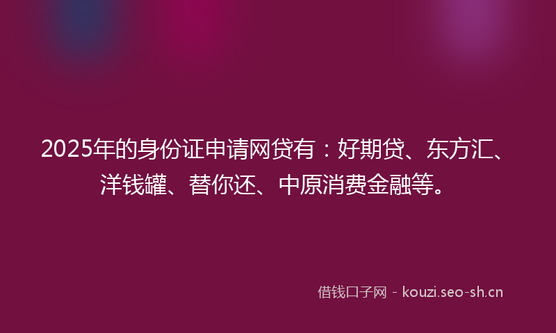 2025年的身份证申请网贷有：好期贷、东方汇、洋钱罐、替你还、中原消费金融等。